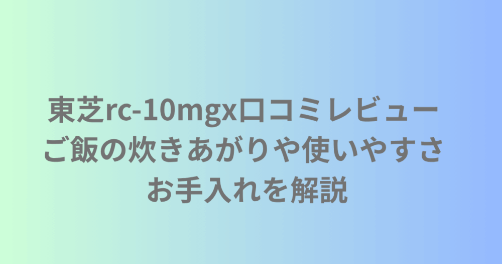 東芝rc-10mgxの口コミレビュー ご飯の炊きあがりや使いやすさ お手入れを解説
